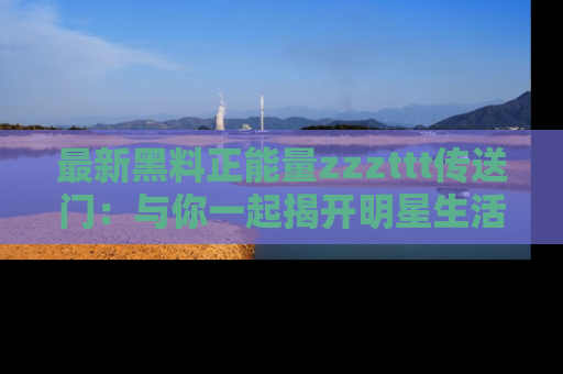 最新黑料正能量zzzttt传送门:与你一起揭开明星生活的神秘地址!