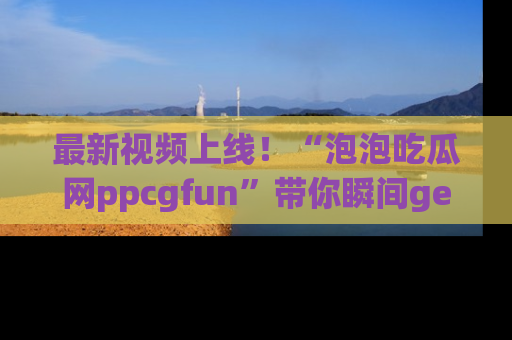 最新视频上线！“泡泡吃瓜网ppcgfun”带你瞬间get吃瓜圈的秘密