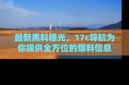 最新黑料曝光,17c导航为你提供全方位的爆料信息