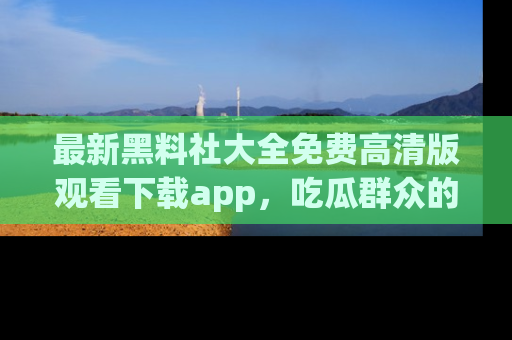 最新黑料社大全免费高清版观看下载app,吃瓜群众的必备神器