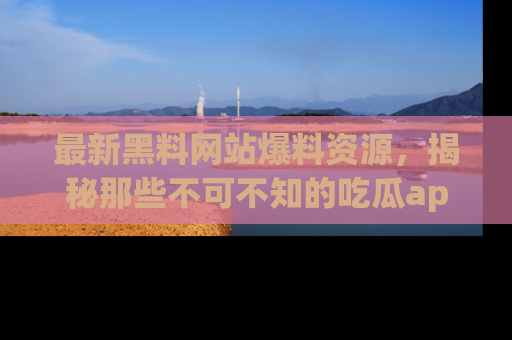 最新黑料网站爆料资源,揭秘那些不可不知的吃瓜app!