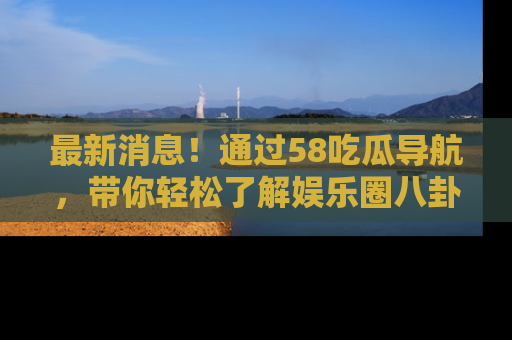 最新消息！通过58吃瓜导航，带你轻松了解娱乐圈八卦动态！